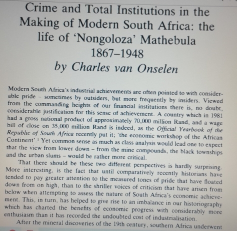 Crime and Total Institutions in the 
Making of Modern South Africa: the 
life of ‘Nongoloza’ Mathebula 
1867-1948 
by Charles van Onselen 
Modern South Africa's industrial achievements are often pointed to with consider- 
able pride - sometimes by outsiders, but more frequently by insiders. Viewed 
from the commanding heights of our financial institutions there is, no doubt, 
considerable justification for this sense of achievement. A country which in 1981 
had a gross national product of approximately 70,000 million Rand, and a wage 
bill of close on 35,000 million Rand is indeed, as the Official Yearbook of the 
Republic of South Africa recently put it; ‘the economic workshop of the African 
Continent'.' Yet common sense as much as class analysis would lead one to expect 
that the view from lower down - from the mine compounds, the black townships 
and the urban slums - would be rather more critical. 
That there should be these two different perspectives is hardly surprising. 
More interesting, is the fact that until comparatively recently historians have 
tended to pay greater attention to the measured tones of pride that have floated 
down from on high, than to the shriller voices of criticism that have arisen from 
below when attempting to assess the nature of South Africa's economic achieve- 
ment. This, in turn, has helped to give rise to an imbalance in our historiography 
which has charted the benefits of economic progress with considerably more 
enthusiasm than it has recorded the undoubted cost of industrialisation. 
After the mineral discoveries of the 19th century, southern Africa underwent