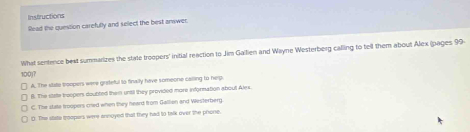 Instructions
Read the question carefully and select the best answer.
What sentence best summarizes the state troopers' initial reaction to Jim Gallien and Wayne Westerberg calling to tell them about Alex (pages 99-
100)?
A. The state troopers were grateful to finally have someone calling to help.
B. The state troopers doubted them until they provided more information about Alex.
C. The state troopers cried when they heard from Gallien and Westerberg.
D. The state troopers were annoyed that they had to talk over the phone.