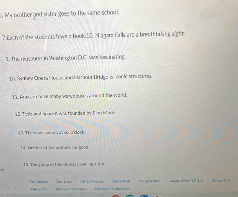 My brother and sister goes to the same school. 
7.Each of the students have a book.10. Niagara Falls are a breathtaking sight. 
9. The museums in Washington D.C. was fascinating. 
10. Sydney Opera House and Harbour Bridge is iconic structures. 
11. Amazon have many warehouses around the world. 
12. Tesla and SpaceX was founded by Elon Musk. 
13. The news are on at six o'clock. 
14. Neither of the options are good. 
15. The group of friends was planning a trip. 
rd) 
File Upload Text Entry CK-12 Practice DeltaMath Google Drive Google Drive (LTI 1.3) Office 365 
Otfice 365 Microsoft OneDrive Onedrive for Business