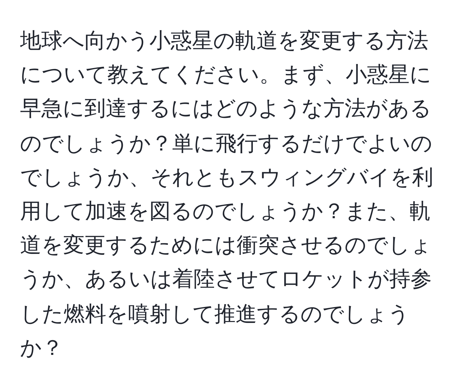 地球へ向かう小惑星の軌道を変更する方法について教えてください。まず、小惑星に早急に到達するにはどのような方法があるのでしょうか？単に飛行するだけでよいのでしょうか、それともスウィングバイを利用して加速を図るのでしょうか？また、軌道を変更するためには衝突させるのでしょうか、あるいは着陸させてロケットが持参した燃料を噴射して推進するのでしょうか？