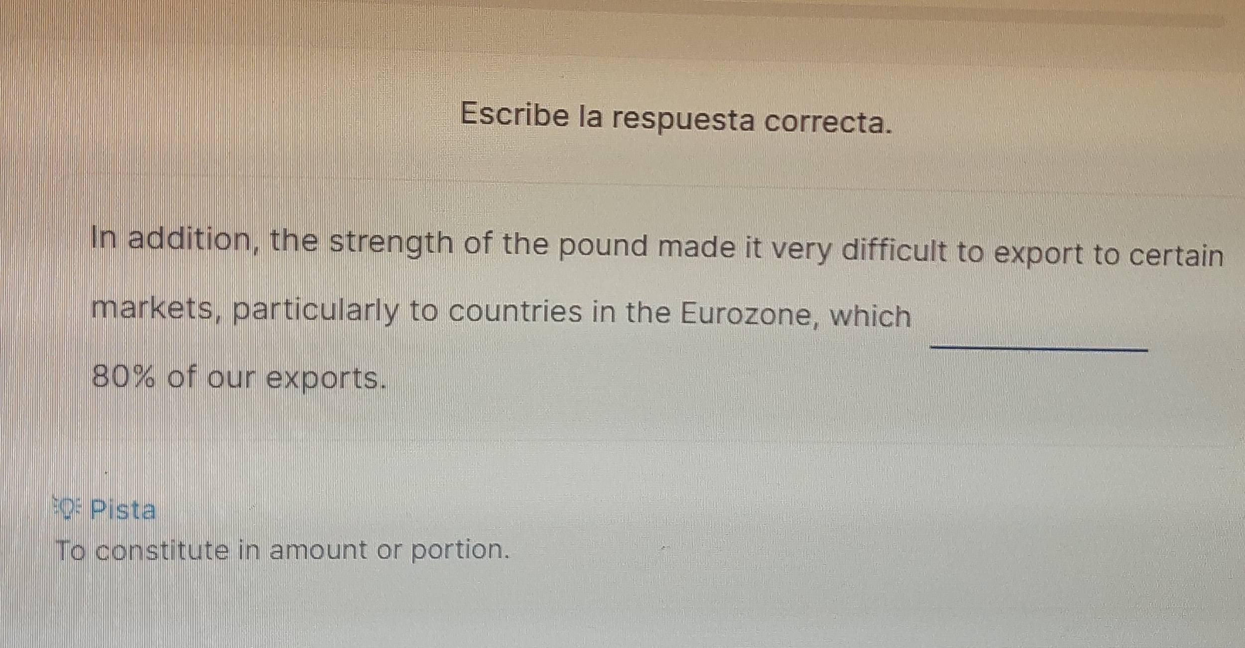 Escribe la respuesta correcta. 
In addition, the strength of the pound made it very difficult to export to certain 
_ 
markets, particularly to countries in the Eurozone, which
80% of our exports. 
Pista 
To constitute in amount or portion.