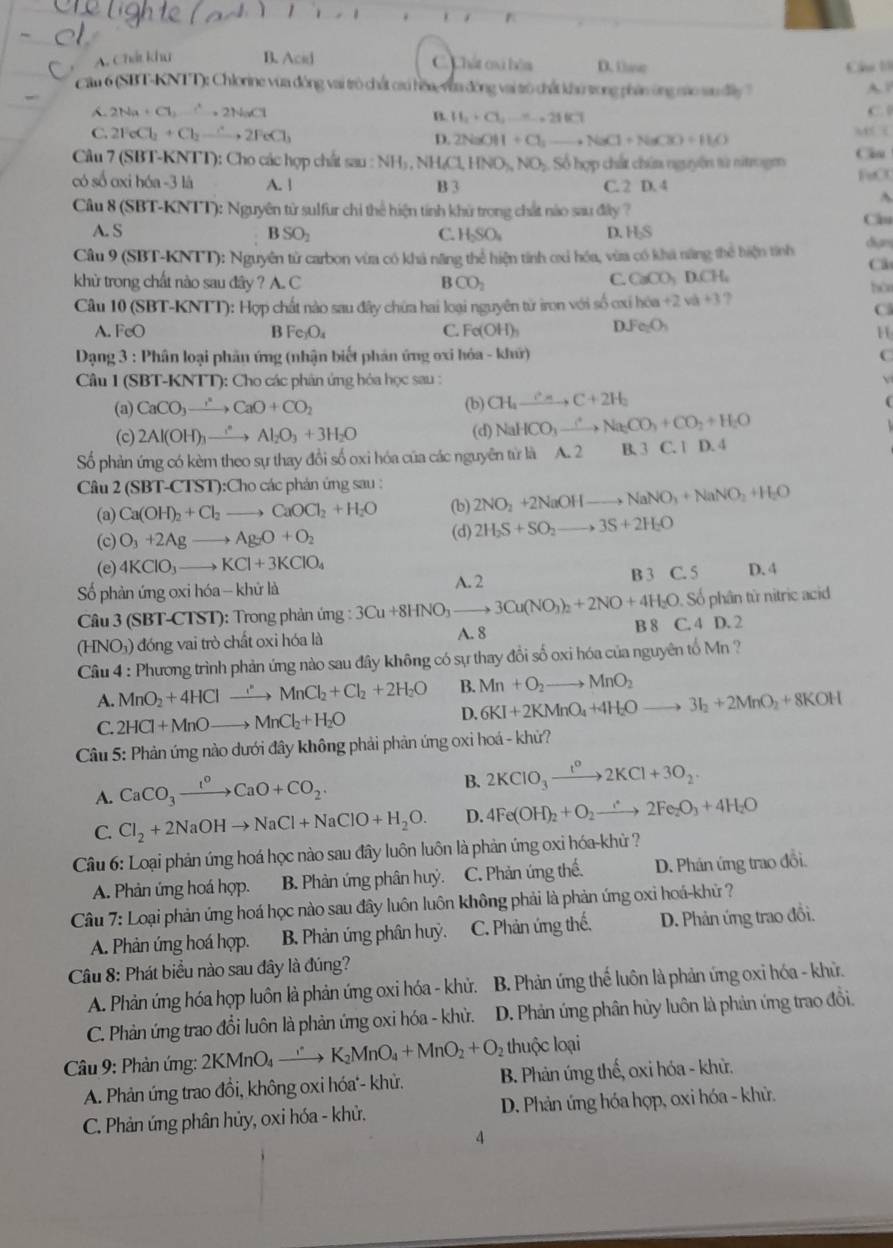 、
A. Chất khu B. Acid C.  Chất oa bêa D. tse
Cầu 1
Cam 6 (SBT-KNTT): Chlorine vừa động vai trò chất caú hòa, vừa đông vai trò chất khủ trong phán ông mao sau điy    
A. 2Na+Cl_2to 2NaCl C.
B. H_1+Cl_2.......211Cl
C. 2FeCl_2+Cl_2to 2FeCl_3 M (
D. 2NaOH+Cl_2to NaCl+NaClO+H_2O
Câu 7 (SBT-KNTT): Cho các hợp chất sau :NH NH₄Cl HNO_3,NO_2 Số hợp chất chún nguyên từ nitrogm l o
có số oxi hóa -3 là A. | FeCl
B 3 C. 2 D. 4
A
Câu 8 (SBT-KNTT): Nguyên từ sulfur chỉ thể hiện tính khử trong chất nào sau đây ?
C
A. S C. HSO_4 D. H₂S
B SO_2
Câu 9 (SBT-KNTT): Nguyên tử carbon vừa có khả năng thể hiện tính ơxi hóa, vừa có khá năng thể hiện tính dian
C3
khừ trong chất nào sau đây ? A. C B CO_2
C. CaCO_3DCH_4
Câu 10 (SBT-KNTT): Hợp chất nào sau đây chứa hai loại nguyên từ iron với số ơxi hia+2va+3 ?
C
A. FeO B Fe_3O_4 C. Fe(OH)_3 DJe_2O_3
11
*  Dạng 3 : Phân loại phân ứng (nhận biết phản ứng oxi hóa - khứ)
C
Câu l (SBT-KNTT) 0: Cho các phân ứng hỏa học sau :
(a) CaCO_3to CaO+CO_2 (b) CH_4xrightarrow c_aC+2H_2
(c) 2Al(OH)_3xrightarrow ()Al_2O_3+3H_2O (d) NaHCO_3xrightarrow ∴ Na_2CO_3+CO_2+H_2O
Số phản ứng có kèm theo sự thay đổi số oxi hóa của các nguyên từ là A. 2 B. 3 C. 1 D. 4
Câu 2(SBT-CTST): ):Cho các phản ứng sau : 2NO_2+2NaOHto NaNO_3+NaNO_2+H_2O
(a) Ca(OH)_2+Cl_2to CaOCl_2+H_2O (b)
(c) O_3+2Ag to Ag_2O+O_2 (d) 2H_2S+SO_2to 3S+2H_2O
(e) 4KClO_3to KCl+3KClO_4
Số phản ứng oxi hóa - khử là B 3 C. 5 D. 4
Câu 3(SBT-CTST) ): Trong phản ứng : 3Cu+8HNO_3 xrightarrow A.23Cu(NO_3)_2+2NO+4H_2O Số phân từ nitric acid
B S
(HN O_3) ) đóng vai trò chất oxi hóa là A. 8 C. 4 D. 2
Cầu 4 : Phương trình phản ứng nào sau đây không có sự thay đổi số oxi hóa của nguyên tố Mn ?
A. MnO_2+4HCl xrightarrow MnCl_2+Cl_2+2H_2O B. Mn+O_2 to MnO_2
D. 6KI+2KMnO_4+4H_2O to 3I_2+2MnO_2+8KOH
C. 2HCl+MnOto MnCl_2+H_2O
Câu 5: Phản ứng nào dưới đây không phải phản ứng oxi hoá - khử?
A. CaCO_3xrightarrow I^oCaO+CO_2.
B. 2KClO_3xrightarrow t^o2KCl+3O_2.
C. Cl_2+2NaOHto NaCl+NaClO+H_2O. D. 4Fe(OH)_2+O_2to 2Fe_2O_3+4H_2O
Câu 6: Loại phản ứng hoá học nào sau đây luôn luôn là phản ứng oxi hóa-khủ ?
A. Phản ứng hoá hợp. B. Phản ứng phân huỷ. C. Phản ứng thế. D. Phán ứng trao đồi.
Câu 7: Loại phản ứng hoá học nào sau đây luôn luôn không phải là phản ứng oxi hoá-khủ ?
A. Phản ứng hoá hợp. B. Phản ứng phân huỳ. C. Phản ứng thế, D. Phản ứng trao đồi.
Câu 8: Phát biểu nào sau đây là đúng?
A. Phản ứng hóa họp luôn là phản ứng oxi hóa - khử.  B. Phản ứng thế luôn là phản ứng oxỉ hóa - khử.
C. Phàn ứng trao đổi luôn là phản ứng oxi hóa - khù. D. Phản ứng phân hủy luôn là phản ứng trao đồi.
thuộc loại
Câu 9: Phản ứng: 2KMnO_4to K_2MnO_4+MnO_2+O_2 B. Phản ứng thế, oxi hóa - khử.
A. Phản ứng trao đồi, không oxi hóa'- khử.
C. Phản ứng phân hủy, oxi hóa - khử.  D. Phản ứng hóa hợp, oxi hóa - khử.
4