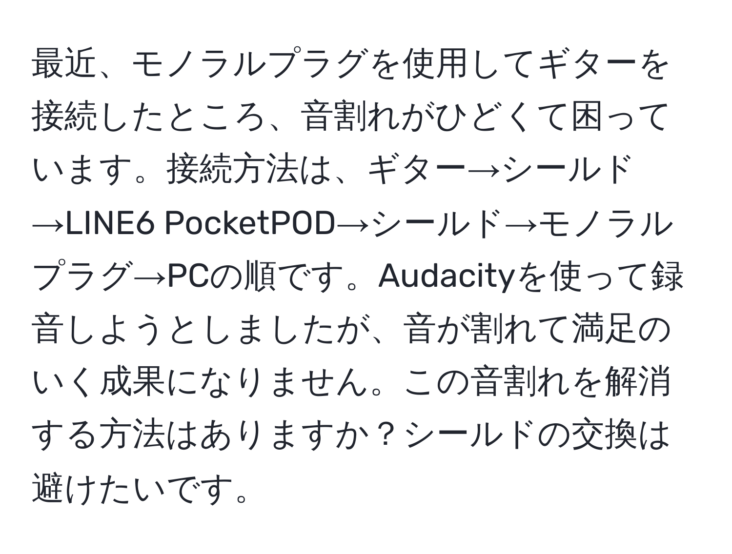 最近、モノラルプラグを使用してギターを接続したところ、音割れがひどくて困っています。接続方法は、ギター→シールド→LINE6 PocketPOD→シールド→モノラルプラグ→PCの順です。Audacityを使って録音しようとしましたが、音が割れて満足のいく成果になりません。この音割れを解消する方法はありますか？シールドの交換は避けたいです。