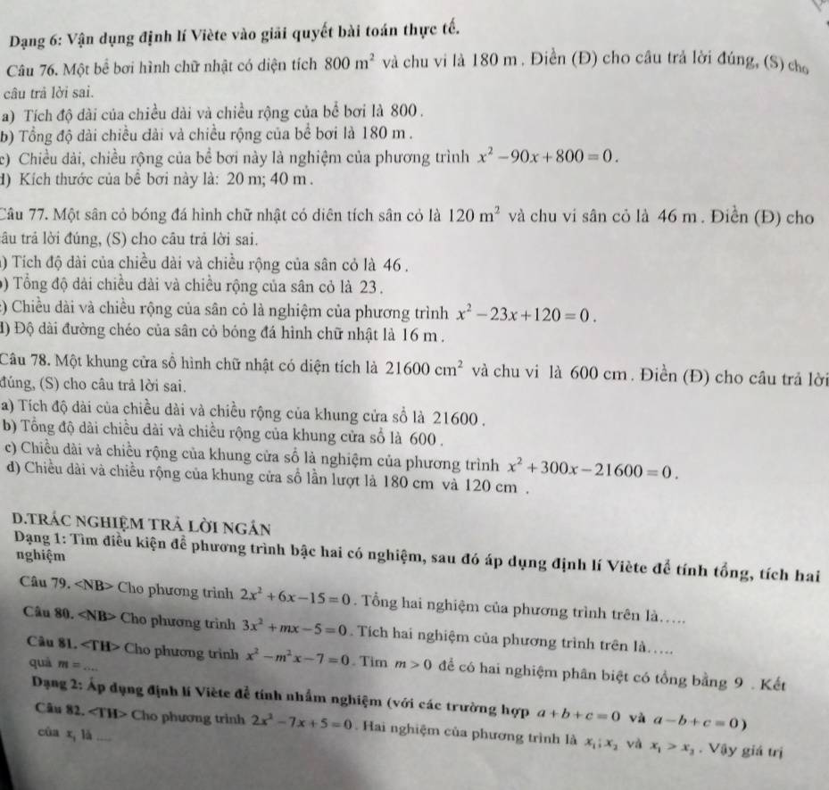 Dạng 6: Vận dụng định lí Viète vào giải quyết bài toán thực tế.
Câu 76. Một bể bơi hình chữ nhật có diện tích 800m^2 và chu vi là 180 m . Điền (Đ) cho câu trả lời đúng, (S) cho
câu trả lời sai.
a) Tích độ đài của chiều dài và chiều rộng của bể bơi là 800 .
b) Tổng độ dài chiều đài và chiều rộng của bể bơi là 180 m .
c) Chiều dài, chiều rộng của bể bơi này là nghiệm của phương trình x^2-90x+800=0.
d) Kích thước của bể bơi này là: 20 m; 40 m .
Câu 77. Một sân cỏ bóng đá hình chữ nhật có diên tích sân cỏ là 120m^2 và chu vi sân cỏ là 46 m . Điền (Đ) cho
tâu trả lời đúng, (S) cho câu trả lời sai.
() Tích độ dài của chiều dài và chiều rộng của sân cỏ là 46 .
9) Tổng độ dài chiều dài và chiều rộng của sân cỏ là 23 .
:) Chiều dài và chiều rộng của sân cỏ là nghiệm của phương trình x^2-23x+120=0.
đ) Độ dài đường chéo của sân cỏ bóng đá hình chữ nhật là 16 m .
Câu 78. Một khung cửa số hình chữ nhật có diện tích là 21600cm^2 và chu vi là 600 cm. Điền (Đ) cho câu trả lời
đúng, (S) cho câu trả lời sai.
a) Tích độ dài của chiều dài và chiều rộng của khung cửa sổ là 21600 .
b) Tổng độ dài chiều dài và chiều rộng của khung cửa số là 600 .
c) Chiều dài và chiều rộng của khung cửa số là nghiệm của phương trình x^2+300x-21600=0.
d) Chiều dài và chiều rộng của khung cửa số lần lượt là 180 cm và 120 cm .
D.TRÁC ngHIệM TRả lời ngắn
nghiệm
Dạng 1: Tìm điều kiện để phương trình bậc hai có nghiệm, sau đó áp dụng định lí Viète để tính tổng, tích hai
Câu 79. Cho phương trình 2x^2+6x-15=0. Tổng hai nghiệm của phương trình trên là....
Câu 80. Cho phương trình 3x^2+mx-5=0. Tích hai nghiệm của phương trình trên là....
Câu 81. Cho phương trình x^2-m^2x-7=0. Tim m>0 để có hai nghiệm phân biệt có tổng bằng 9 . Kết
quá m=...
Dạng 2: Áp dụng định lí Viète đễ tính nhấm nghiệm (với các trường hợp a+b+c=0 yà a-b+c=0)
Câu 82. ∠ TH> Cho phương trình 2x^2-7x+5=0 Hai nghiệm của phương trình là x_1;x_2. Vậy giá trị
cùa x_11dot a
và x_1>x_3