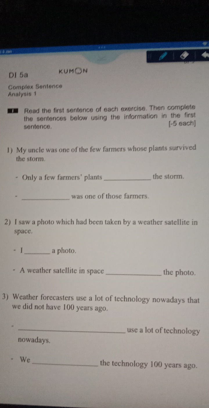 Jan 
DI 5a KUM○N 
Complex Sentence 
Analysis 1 
Read the first sentence of each exercise. Then complete 
the sentences below using the information in the first 
sentence. [-5 each] 
1) My uncle was one of the few farmers whose plants survived 
the storm. 
Only a few farmers' plants_ the storm. 
_ 
was one of those farmers. 
2) I saw a photo which had been taken by a weather satellite in 
space. 
- I _a photo. 
A weather satellite in space_ the photo. 
3) Weather forecasters use a lot of technology nowadays that 
we did not have 100 years ago. 
_use a lot of technology 
nowadays. 
We_ the technology 100 years ago.