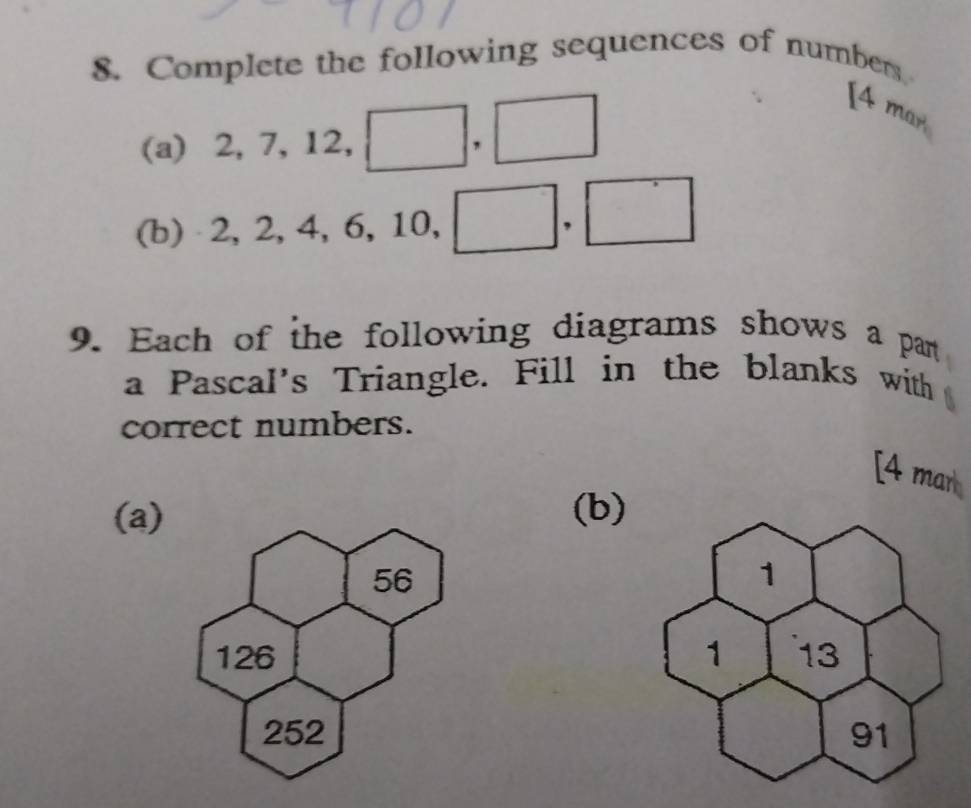 Complete the following sequences of numbers 
(a) ⩾2, ^circ  7, 1 2, ^. □ ,□
[4 mar 
(b) 2, 2, 4, 6, 10, □ .□
9. Each of the following diagrams shows a pan 
a Pascal's Triangle. Fill in the blanks with 
correct numbers. 
[4 mar 
(a (b