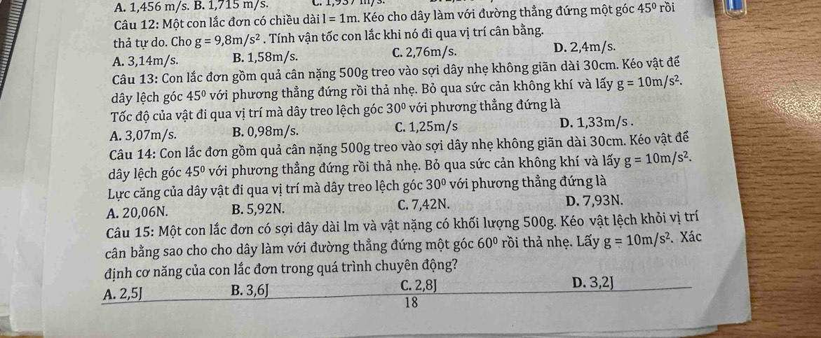 A. 1,456 m/s. B. 1,715 m/s.
Câu 12: Một con lắc đơn có chiều dài l=1m h. Kéo cho dây làm với đường thẳng đứng một góc 45° rồi
thả tự do. Cho g=9,8m/s^2. Tính vận tốc con lắc khi nó đi qua vị trí cân bằng.
A. 3,14m/s. B. 1,58m/s. C. 2,76m/s.
D. 2,4m/s.
Câu 13: Con lắc đơn gồm quả cân nặng 500g treo vào sợi dây nhẹ không giãn dài 30cm. Kéo vật để
dây lệch góc 45° với phương thẳng đứng rồi thả nhẹ. Bỏ qua sức cản không khí và lấy g=10m/s^2.
Tốc độ của vật đi qua vị trí mà dây treo lệch góc 30° với phương thẳng đứng là
A. 3,07m/s. B. 0,98m/s. C. 1,25m/s D. 1,33m/s .
Câu 14: Con lắc đơn gồm quả cân nặng 500g treo vào sợi dây nhẹ không giãn dài 30cm. Kéo vật để
dây lệch góc 45° với phương thẳng đứng rồi thả nhẹ. Bỏ qua sức cản không khí và lấy g=10m/s^2.
Lực căng của dây vật đi qua vị trí mà dây treo lệch góc 30° với phương thẳng đứng là
A. 20,06N. B. 5,92N. C. 7,42N. D. 7,93N.
Câu 15: Một con lắc đơn có sợi dây dài lm và vật nặng có khối lượng 500g. Kéo vật lệch khỏi vị trí
cân bằng sao cho cho dây làm với đường thẳng đứng một góc 60° rồi thả nhẹ. Lấy g=10m/s^2. Xác
định cơ năng của con lắc đơn trong quá trình chuyên động?
A. 2,5J B. 3,6] C. 2,8J D. 3,2J
18