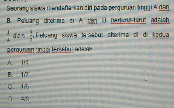 Seorang siswa mendaftarkan diri pada perguruan tinggi A dan
B. Peluang diterima di A dan B berturut-turut adalah
 1/4  dan  1/3 . Peluang siswa tersebut diterima di di kedua
perguruan tinggi tersebut adalah ...
A. 1/4
B. 1/7
C. 1/6
D. 4/9