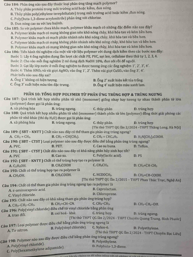 Phản ứng nào sau đây thuộc loại phản ứng tăng mạch polymer?
A. Thủy phân protein trong môi trường acid hoặc kiềm, đun nóng.
B. Thủy phân poly(ethylene terephthalate) trong môi trường acid hoặc kiềm ,đun nóng.
C. Poly(buta-1,3-diene acrylonitrile) phản ứng với chlorine.
D. Đun nóng cao su với lưu huỳnh.
Câu 185: So với polymer chưa khâu mạch, polymer khâu mạch có những đặc điểm nào sau đây?
A. Polymer khâu mạch có mạng không gian nên khó nóng chảy, khó hòa tan và kém bền hơn.
B. Polymer khâu mạch có mạch phân nhánh nên khó nóng chảy, khó hòa tan và bền hơn,
C. Polymer khâu mạch có mạng không phân nhánh nên khó nóng chảy, khó hòa tan và bền hơn.
D. Polymer khâu mạch có mạng không gian nên khó nóng chảy, khó hòa tan và kém bền hơn.
Câu 186: Tiến hành thí nghiệm của một vài vật liệu polymer với dung dịch kiềm theo các bước sau đây:
Bước 1: Lấy 4 ống nghiệm đựng lần lượt các chất PE, PVC, sợi len, cellulose theo thứ tự 1, 2, 3, 4.
Bước 2: Cho vào mỗi ống nghiệm 2 ml dung dịch NaOH 10%, đun sôi rồi để nguội.
Bước 3: Gạt lấy lớp nước ở mỗi ống nghiệm ta được tương ứng các ống nghiệm 1',2',3',4'.
Bước 4: Thêm HNO_3 và vài giọt AgNO_3 vào ống 1',2' T Thêm vài giọt CuSO_4 vào DBE 3',4'.
Phát biểu nào sau đây sai?
A. Ống 1' không có hiện tượng. B. overline On a 2' xuất hiện kết tủa trắng.
C. Ong3' xuất hiện màu tím đặc trưng. D. overline 0 ng 4' xuất hiện màu xanh lạm.
Phần 10: tống hợp polymer từ phản ứng trùng hợp & trùng ngưng
Câu 187: Quá trình kết hợp nhiều phân tử nhỏ (monomer) giống nhay hay tương tự nhau thành phân tử lớn
(polymer) được gọi là phản ứng:
A. xà phòng hóa B. trùng ngưng. C. thủy phân D. trùng hợp
Câu 188: Quá trình kết hợp nhiều phân tử nhỏ (monomer) thành phân tử lớn (polymer) đồng thời giải phóng các
phân tử nhỏ khác (thí dụ H_2O) được gọi là phản ứng:
A. xà phòng hóa B. trùng ngưng. C. thủy phân. D. trùng hợp
[Thi thử THPT QG lần 2/2024 -THPT Thăng Long, Hà Nội]
Câu 189:  SBT-KNTT # Chất nào sau đây có thể tham gia phản ứng trùng ngưng?
A. CH_2=CH_2. B. CH_2=CH(CH_3). C. CH_2=CHC_6H_5. D. H_2N[CH_2]_5COOH.
Câu 190: SBT-CTST Loại polymer nào sau đây được điều chế bằng phản ứng trùng ngưng?
A. PVC. B. PET. C. Cao su buna. D. Teflon.
Câu 191: SBT-CTST Chất dẻo nào sau đây có khả năng phân hủy sinh học tốt?
A. PVC B. Cao su. C. Poly(lactic acid). D. PS
Câu 19: 2: SBT-KNTT  Chất có thể trùng hợp tạo ra polymer là
A. C_2H_5OH. B. CH_3COOH C. CH_3CH_3. D. CH_2=CH-CH_3
Câu 1 93 3: Chất có thể trùng hợp tạo ra polymer là
C. HCOOCH_3. D. CH_2=CH-COOH.
A. CH_3OH. B. CH_3COOH. [Thi thử THPT QG lần 2/2015 - THPT Phan Thúc Trực, Nghệ An]
Câu 194: Chất có thể tham gia phản ứng trùng ngưng tạo ra polymer là
A. ε-aminocaproic acid. B. Caprolactam.
C. Vinyl chloride. D. Chloroprene.
Câu 195: Chất nào sau đây có khả năng tham gia phản ứng trùng hợp?
A. CH_3-CH_2-CH_3. B. CH_2=CH-CN. C. CH_3-CH_3. D. CH_3-CH_2-OH.
Câu 196: Poly(vinyl chloride) điều chế từ vinyl chloride bằng phản ứng D. trùng ngưng.
A. trao đổi. B. oxi hoá - khử. C. trùng hợp.
[Thi thử THPT QG lần 2/2024 - THPT Chuyên Quang Trung, Bình Phước]
Câu 197: Loại polymer được điều chế bằng phản ứng trùng ngưng là
A. To nitron. B. Poly(vinyl chloride). C. Nylon-6. D. Polyethylene.
[Thi thử THPT QG lần 2/2024 - THPT Chuyên Bạc Liêu]
Câu 198: Polymer nào sau đây được điều chế bằng phản ứng trùng ngưng?
B. Polyethylene.
A. Poly(vinyl chloride).
C. Poly(hexamethylene adipamide).
D. Polybuta-1,3-diene.
T  ể chúng ta đã cống hằng tết cã nho