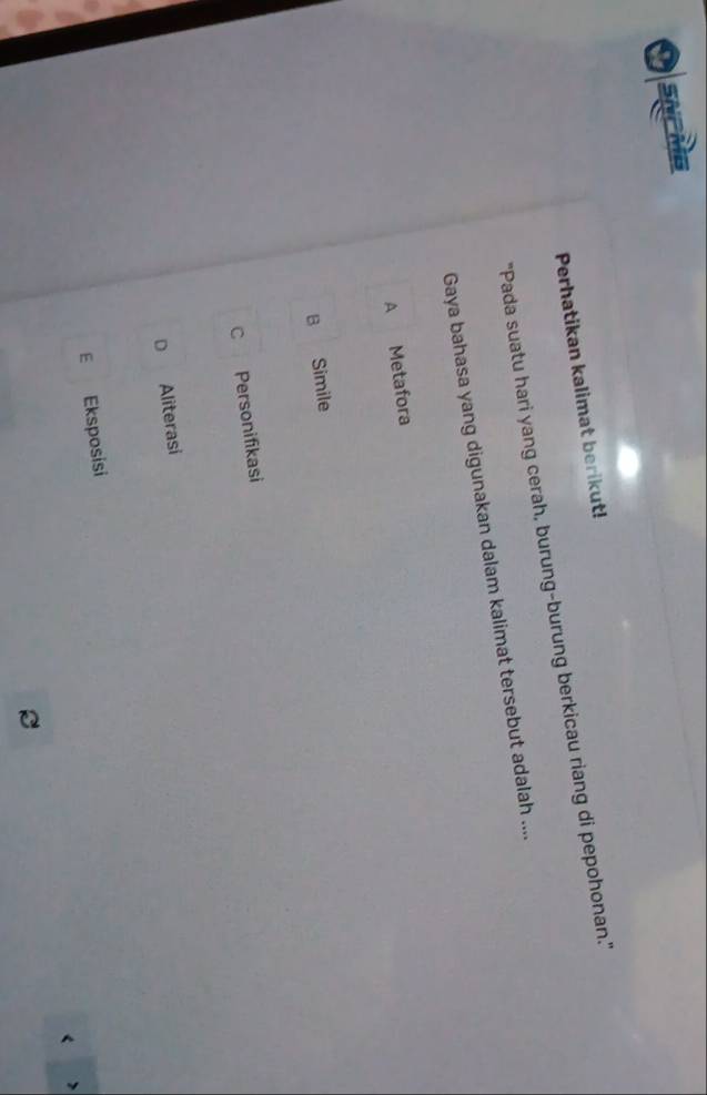 Perhatikan kalimat berikut!
"Pada suatu hari yang cerah, burung-burung berkicau riang di pepohonan."
Gaya bahasa yang digunakan dalam kalimat tersebut adalah ....
A Metafora
B Simile
C Personifikasi
D Aliterasi
E Eksposisi
