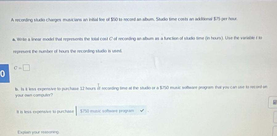 A recording studio charges musicians an initial fee of $50 to record an album, Studio time costs an additional $75 per hour.
a. Write a linear model that represents the total cost C of recording an album as a function of studio time (in hours). Use the variable t to
represent the number of hours the recording studio is used.
Cequiv □
0
b. Is it less expensive to purchase 12 hours of recording time at the studio or a $750 music software program that you can use to record on
your own computer?
It is less expensive to purchase $750 music software program
Explain your reasoning.