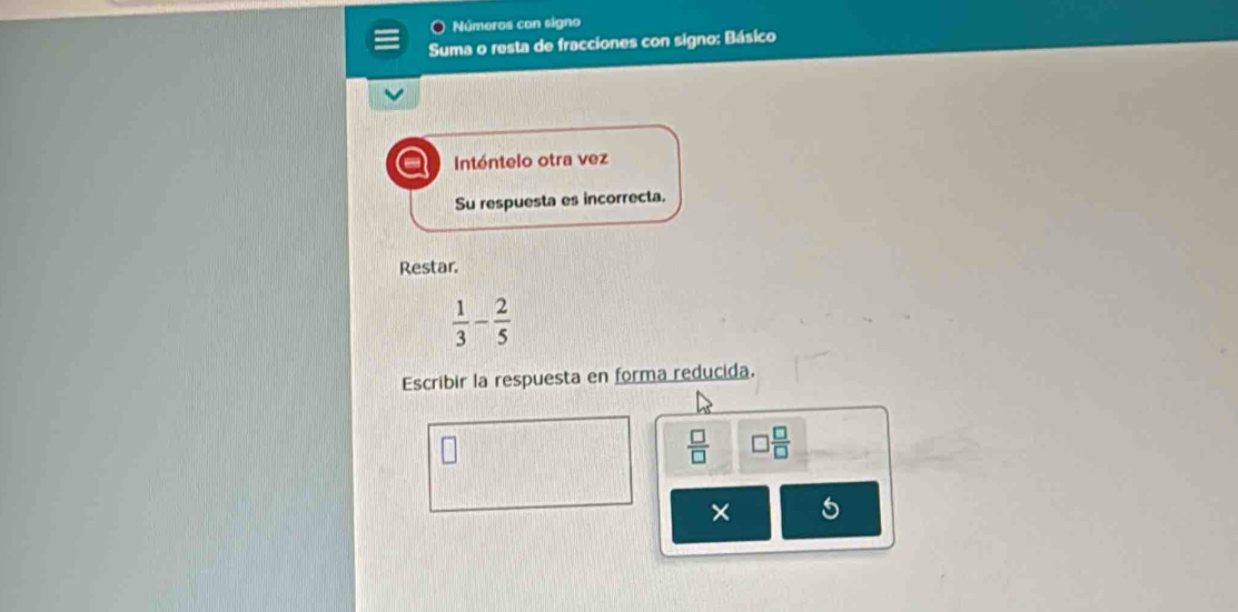 Números con signo 
Suma o resta de fracciones con signo: Básico 
Intóntelo otra vez 
Su respuesta es incorrecta. 
Restar.
 1/3 - 2/5 
Escribir la respuesta en forma reducida.
 □ /□   □  □ /□  
× 5