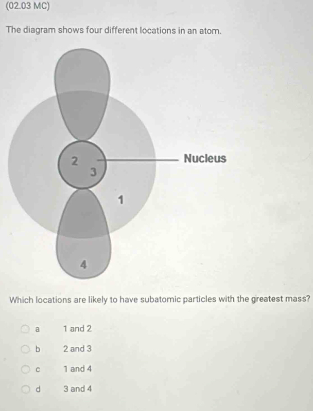 (02.03 MC)
The diagram shows four different locations in an atom.
Which locations are likely to have subatomic particles with the greatest mass?
a 1 and 2
b 2 and 3
C 1 and 4
d 3 and 4