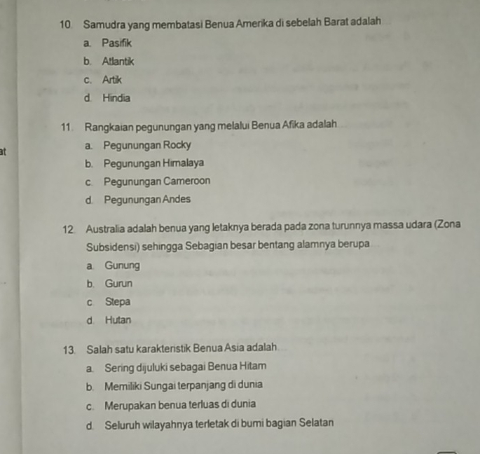 Samudra yang membatasi Benua Amerika di sebelah Barat adalah
a. Pasifik
b. Atlantik
c. Artik
d. Hindia
11. Rangkaian pegunungan yang melalui Benua Afika adalah
at
a. Pegunungan Rocky
b. Pegunungan Himalaya
c. Pegunungan Cameroon
d. Pegunungan Andes
12 Australia adalah benua yang letaknya berada pada zona turunnya massa udara (Zona
Subsidensi) sehingga Sebagian besar bentang alamnya berupa
a Gunung
b. Gurun
c Stepa
d Hutan
13. Salah satu karakteristik Benua Asia adalah
a. Sering dijuluki sebagai Benua Hitam
b. Memiliki Sungai terpanjang di dunia
c. Merupakan benua terluas di dunia
d. Seluruh wilayahnya terletak di bumi bagian Selatan