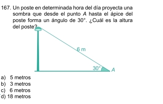 Un poste en determinada hora del día proyecta una
sombra que desde el punto A hasta el ápice del
poste forma un ángulo de 30° ¿Cuál es la altura
del poste?
a) 5 metros
b) 3 metros
c) 6 metros
d) 18 metros