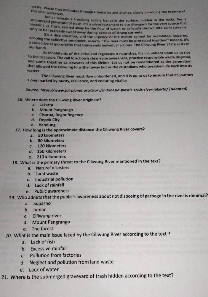 waste. Waste that infiltrates through tributaries and ditches, slowly poisoning the essence of
this vital waterway.
Jumar reveals a troubling reality beneath the surface, hidden in the rocks, lies a
submerged graveyard of trash. It's a silent testament to our disregard for the very source that
sustains us Trash, carried away by the flow of water, or callously thrown into calm streams,
only to be recklessly swept away during periods of strong currents.
It's a dire situation, and the urgency of the matter cannot be overstated. Suparno,
echoing the collective sentiment, asserts, "The river must be protected together." Indeed, it's
a collective responsibility that transcends individual actions. The Ciliwung River's fate rests in
our hands.
As inhabitants of the cities and regencies it nourishes, it's incumbent upon us to rise
to the occasion. The call to action is clear-raise awareness, practice responsible waste disposal,
and come together as stewards of this lifeline. Let us not be remembered as the generation
that allowed the Ciliwung to wither away but as the custodians who breathed life back into its
waters.
The Ciliwung River must flow unburdened, and it is up to us to ensure that its journey
is one marked by purity, resilience, and enduring vitality.
Source: https://www.fairplanet.org/story/Indonesia-plastic-crisis-river-jakarta/ (Adapted)
16. Where does the Ciliwung River originate?
a. Jakarta
b. Mount Pangrango
c. Cisarua, Bogor Regency
d. Depok City
e. Bandung
17. How long is the approximate distance the Ciliwung River covers?
a. 50 kilometers
b. 80 kilometers
c. 120 kilometers
d. 150 kilometers
e. 210 kilometers
18. What is the primary threat to the Ciliwung River mentioned in the text?
a. Natural disasters
b. Land waste
c. Industrial pollution
d. Lack of rainfall
e. Public awareness
19. Who admits that the public's awareness about not disposing of garbage in the river is minimal?
a. Suparno
b. Jumar
c. Ciliwung river
d. Mount Pangrango
e. The forest
20. What is the main issue faced by the Ciliwung River according to the text ?
a. Lack of fish
b. Excessive rainfall
c. Pollution from factories
d. Neglect and pollution from land waste
e. Lack of water
21. Where is the submerged graveyard of trash hidden according to the text?
