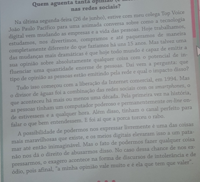 Quem ague n ta  tan ta o p i nia   
nas redes sociais?
Na última segunda-feira (26 de junho), estive com meu colega Top Voice
João Paulo Pacífico para uma animada conversa sobre como a tecnologia
digital vem mudando as empresas e a vida das pessoas. Hoje trabalhamos,
estudamos, nos divertimos, compramos e até paqueramos de maneira
completamente diferente do que fazíamos há uns 15 anos. Mas talvez uma
das mudanças mais dramáticas é que hoje todo mundo é capaz de emitir a
sua opinião sobre absolutamente qualquer coisa com o potencial de in-
fluenciar uma quantidade enorme de pessoas. Daí vem a pergunta: que
tipo de opinião as pessoas estão emitindo pela rede e qual o impacto disso?
Tudo isso começou com a liberação da Internet comercial, em 1994. Mas
o divisor de águas foi a combinação das redes sociais com os smartphones, o
que aconteceu há mais ou menos uma década. Pela primeira vez na história,
as pessoas tinham um computador poderoso e permanentemente on-line on-
de estivessem e a qualquer hora. Além disso, tinham o canal perfeito para
falar o que bem entendessem. E foi aí que a porca torceu o rabo.
A possibilidade de podermos nos expressar livremente é uma das coisas
mais maravilhosas que existe, e os meios digitais elevaram isso a um pata-
mar até então inimaginável. Mas o fato de podermos fazer qualquer coisa
não nos dá o direito de abusarmos disso. No caso dessa chance de nos ex-
pressarmos, o exagero acontece na forma de discursos de intolerância e de
ódio, pois afinal, “a minha opinião vale muito e é ela que tem que valer”.