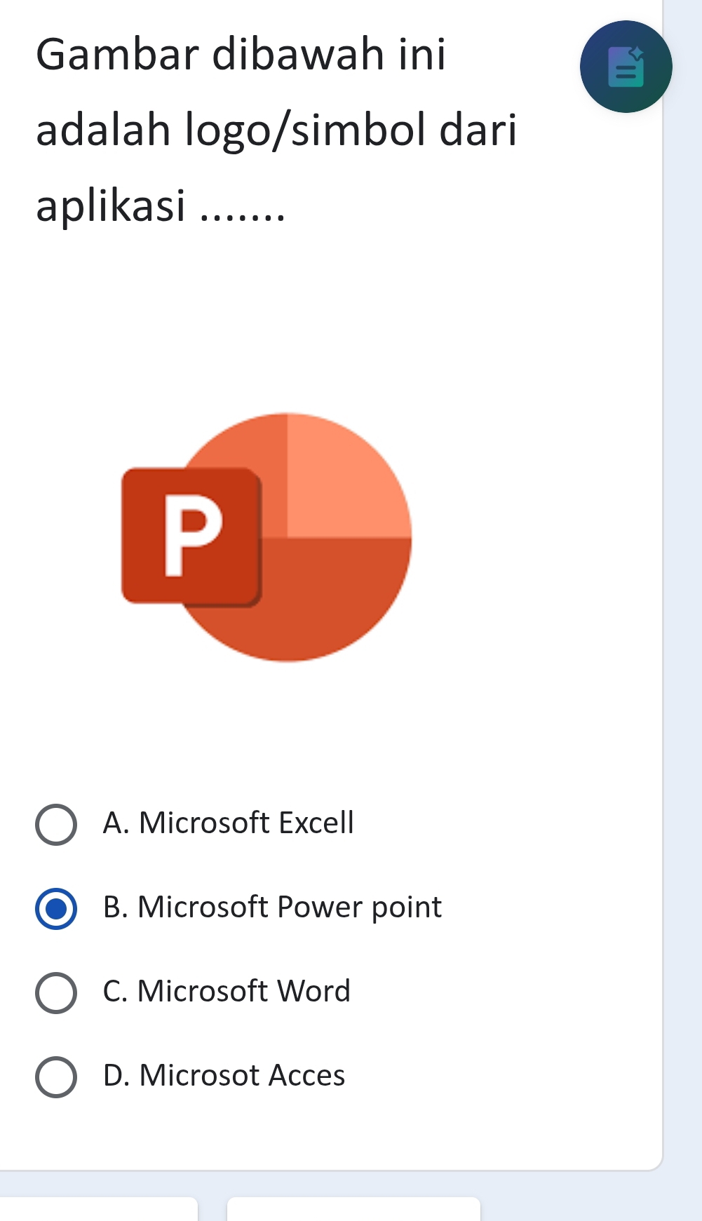 Gambar dibawah ini
adalah logo/simbol dari
aplikasi .......
A. Microsoft Excell
B. Microsoft Power point
C. Microsoft Word
D. Microsot Acces