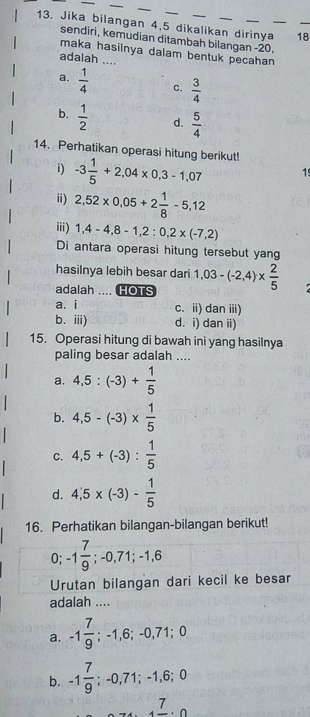 Jika bilangan 4, 5 dikalikan dirinya_ 18 _
sendiri, kemudian ditambah bilangan -20,
maka hasilnya dalam bentuk pecahan
adalah ....
a.  1/4 
C.  3/4 
b.  1/2 
d.  5/4 
14. Perhatikan operasi hitung berikut!
i) -3 1/5 +2,04* 0,3-1,07
1
ⅱ) 2,52* 0,05+2 1/8 -5,12
iii) 1, 4-4, 8-1, 2:0,2* (-7,2)
Di antara operasi hitung tersebut yang
hasilnya lebih besar dari 1,03-(-2,4)*  2/5 
adalah .... HOTS
a. i c. ii) dan iii)
b. iii) d. i) dan ii)
15. Operasi hitung di bawah ini yang hasilnya
paling besar adalah ....
a. 4,5:(-3)+ 1/5 
b. 4,5-(-3)*  1/5 
C. 4,5+(-3): 1/5 
d. 4,5* (-3)- 1/5 
16. Perhatikan bilangan-bilangan berikut!
0; -1 7/9 ; -0,71; -1,6
Urutan bilangan dari kecil ke besar
adalah ....
a. -1 7/9 ; -1,6; -0,71; 0
b. -1 7/9 ; −0,71; −1
_4frac 7.