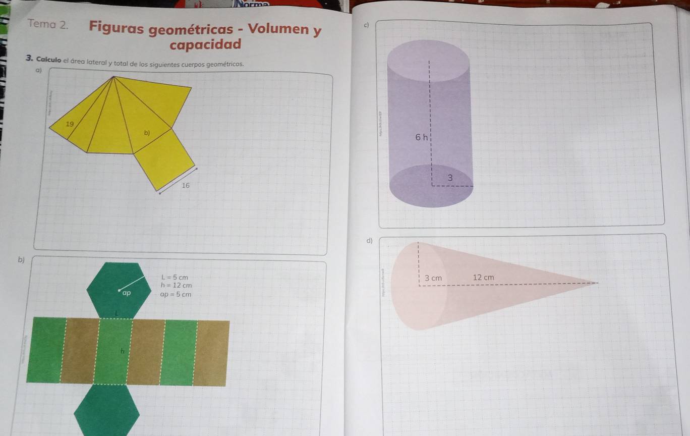 Tema 2. Figuras geométricas - Volumen y c) 
capacidad 
3. Calculo el área lateral y total de los siguientes cuerpos geométricos. 
σ) 
19 
b) 
16 
d) 
b)
L=5cm
h=12cm
ap ap=5cm