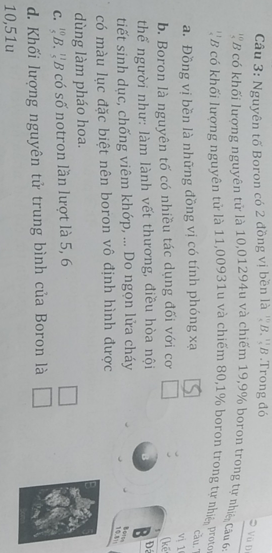 Nguyên tố Boron có 2 đồng vị bền là ^10_(._5)^(11)E ? .Trong đó
Vũ Đ
' B có khối lượng nguyên tử là 10,01294u và chiếm 19, 9% boron trong tự nhiện Câu 6:
' ' B có khối lượng nguyên tử là 11,00931u và chiếm 80, 1% boron trong tự nhiện proto
a. Đồng vị bền là những đồng vị có tính phóng xạ
cầu. ''
vị 1
b. Boron là nguyên tố có nhiều tác dụng đối với cơ
(kế
thể người như: làm lành vết thương, điều hòa nội
Đá
tiết sinh dục, chống viêm khớp, ... Do ngọn lửa cháy
Boron
10.8||
có màu lục đặc biệt nên boron vô định hình được
dùng làm pháo hoa.
C. beginarrayr 10 5endarray B :''B có số notron lần lượt là 5, 6
□
d. Khối lượng nguyên tử trung bình của Boron là □
10,51u