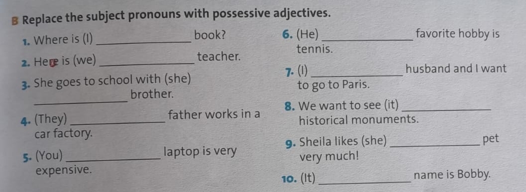 Replace the subject pronouns with possessive adjectives. 
1. Where is (I)_ 
book? 6. (He)_ favorite hobby is 
tennis. 
2. Here is (we)_ 
teacher. 
7. (1)_ husband and I want 
3. She goes to school with (she) 
_ 
brother. to go to Paris. 
father works in a 8. We want to see (it)_ 
4. (They) _historical monuments. 
car factory. 
9. Sheila likes (she) _pet 
5. (You)_ laptop is very 
very much! 
expensive. 
10. (It) _name is Bobby.