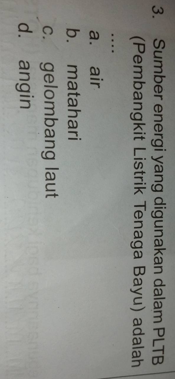 Sumber energi yang digunakan dalam PLTB
(Pembangkit Listrik Tenaga Bayu) adalah
….
a. air
b. matahari
c. gelombang laut
d. angin