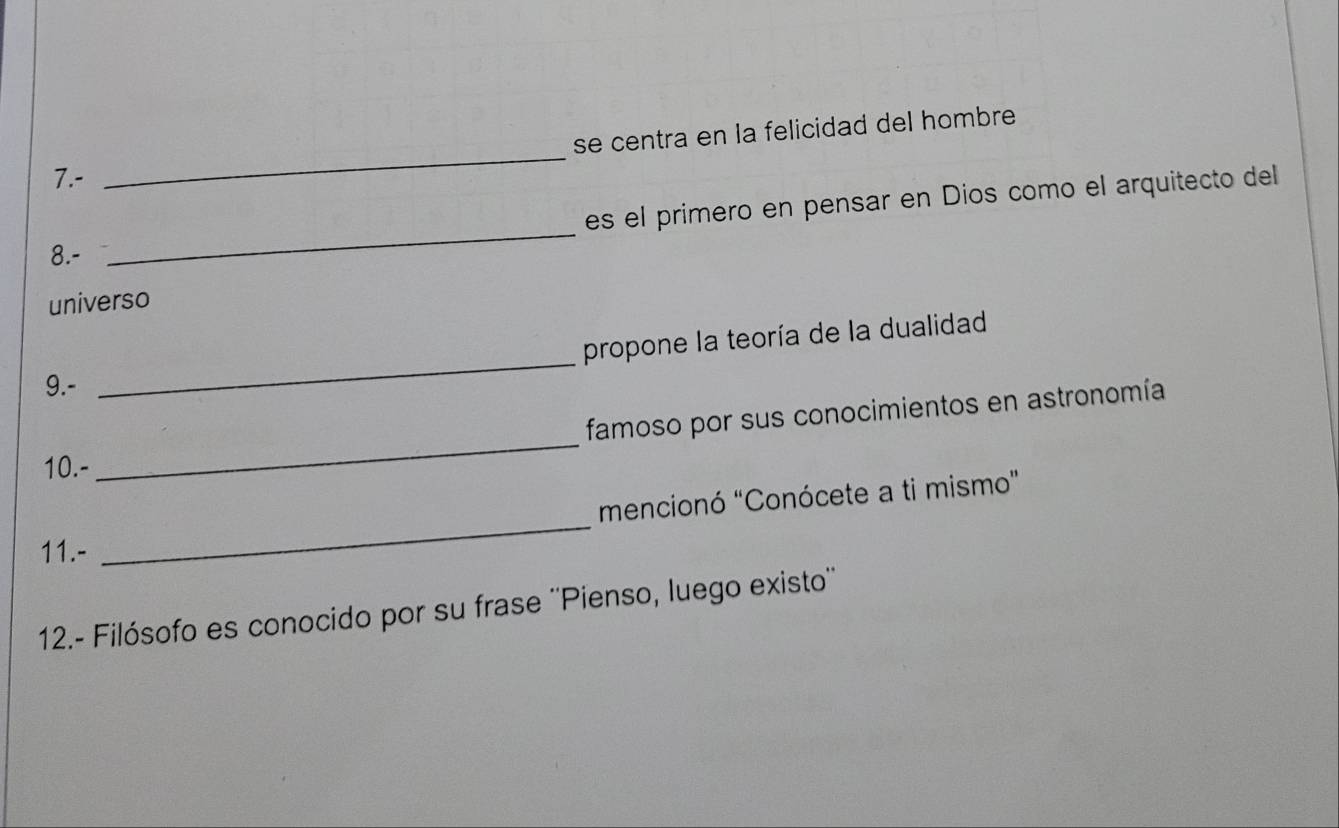 se centra en la felicidad del hombre 
7.- 
_ 
es el primero en pensar en Dios como el arquitecto del 
8.- 
_ 
universo 
_ 
propone la teoría de la dualidad 
9.- 
famoso por sus conocimientos en astronomía 
10.- 
_ 
_ 
mencionó "Conócete a ti mismo" 
11.- 
12.- Filósofo es conocido por su frase ''Pienso, luego existo''