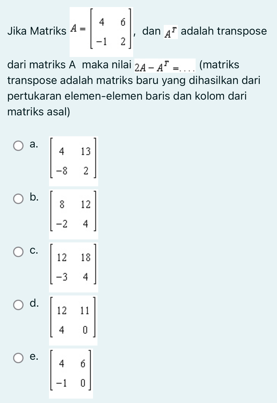 Jika Matriks A=beginbmatrix 4&6 -1&2endbmatrix ， dan A^r adalah transpose
dari matriks A maka nilai 2A-A^r=... (matriks
transpose adalah matriks baru yang dihasilkan dari
pertukaran elemen-elemen baris dan kolom dari
matriks asal)
a.
b.
C.
d.
e.