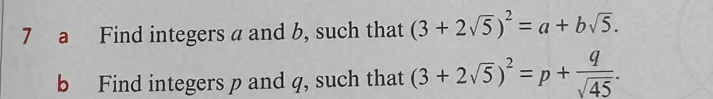 a Find integers a and b, such that (3+2sqrt(5))^2=a+bsqrt(5). 
b Find integers p and q, such that (3+2sqrt(5))^2=p+ q/sqrt(45) .
