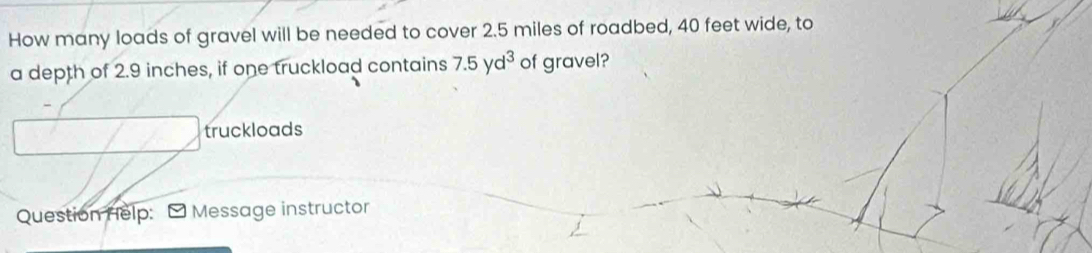 How many loads of gravel will be needed to cover 2.5 miles of roadbed, 40 feet wide, to 
a depth of 2.9 inches, if one truckload contains 7.5yd^3 of gravel? 
truckloads 
Question Help: -Message instructor