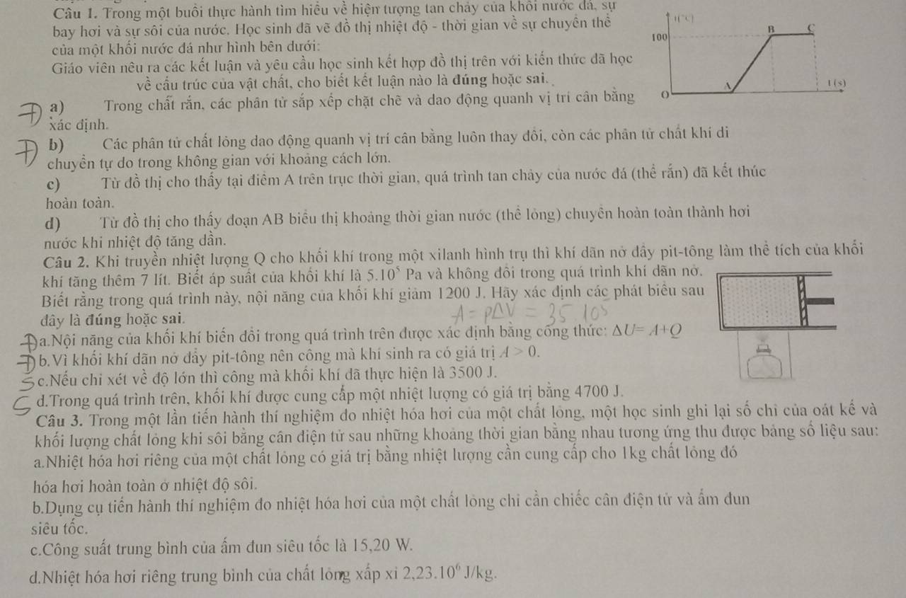 Trong một buổi thực hành tìm hiều về hiện tượng tan chảy của khối nước đá, sự
bay hơi và sự sôi của nước. Học sinh đã vẽ đồ thị nhiệt độ - thời gian về sự chuyên thể
của một khối nước đá như hình bên dưới:
Giáo viên nêu ra các kết luận và yêu cầu học sinh kết hợp đồ thị trên với kiến thức đã học
về cầu trúc của vật chất, cho biết kết luận nào là đúng hoặc sai.
a)  Trong chất rắn, các phân từ sắp xếp chặt chẽ và dao động quanh vị trí cân bằng
xác định.
b) Các phân tử chất lỏng dao động quanh vị trí cân bằng luôn thay đôi, còn các phân tử chất khí di
chuyền tự do trong không gian với khoảng cách lớn.
c) Từ đồ thị cho thấy tại điểm A trên trục thời gian, quá trình tan chảy của nước đá (thể rấn) đã kết thúc
hoàn toàn.
d) Từ đồ thị cho thấy đoạn AB biểu thị khoảng thời gian nước (thể lỏng) chuyền hoàn toàn thành hơi
nước khi nhiệt độ tăng dần.
Câu 2. Khi truyền nhiệt lượng Q cho khối khí trong một xilanh hình trụ thì khí dãn nở dầy pit-tông làm thể tích của khối
khí tăng thêm 7 lít. Biết áp suất của khổi khí là 5.10^5 Pa và không đôi trong quá trình khí dãn nở.
Biết rằng trong quá trình này, nội năng của khối khí giảm 1200 J. Hãy xác định các phát biểu sau
dây là đúng hoặc sai.
9a.Nội năng của khối khí biến đổi trong quá trình trên được xác dịnh bằng cống thức: △ U=A+Q
b.Vì khối khí dãn nở đẩy pit-tông nên công mà khí sinh ra có giá trị A>0.
3c.Nếu chi xét về độ lớn thì công mà khối khí đã thực hiện là 3500 J.
d.Trong quá trình trên, khối khí được cung cấp một nhiệt lượng có giá trị bằng 4700 J.
Câu 3. Trong một lần tiến hành thí nghiệm do nhiệt hóa hơi của một chất lóng, một học sinh ghi lại số chỉ của oát kế và
khối lượng chất lỏng khi sôi bằng cân điện tử sau những khoảng thời gian bằng nhau tương ứng thu được bảng số liệu sau:
a.Nhiệt hóa hơi riêng của một chất lóng có giá trị bằng nhiệt lượng cần cung cấp cho 1kg chất lóng đó
hóa hơi hoàn toàn ở nhiệt độ sôi.
b.Dụng cụ tiến hành thí nghiệm đo nhiệt hóa hơi của một chất lỏng chỉ cần chiếc cân điện tử và ẩm đun
siêu tốc.
c.Công suất trung bình của ấm đun siêu tốc là 15,20 W.
d.Nhiệt hóa hơi riêng trung bình của chất lỏng xấp xỉ 2,23.10^6J /kg