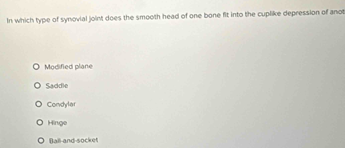 In which type of synovial joint does the smooth head of one bone fit into the cuplike depression of anot
Modified plane
Saddle
Condylar
Hinge
Ball-and-socket