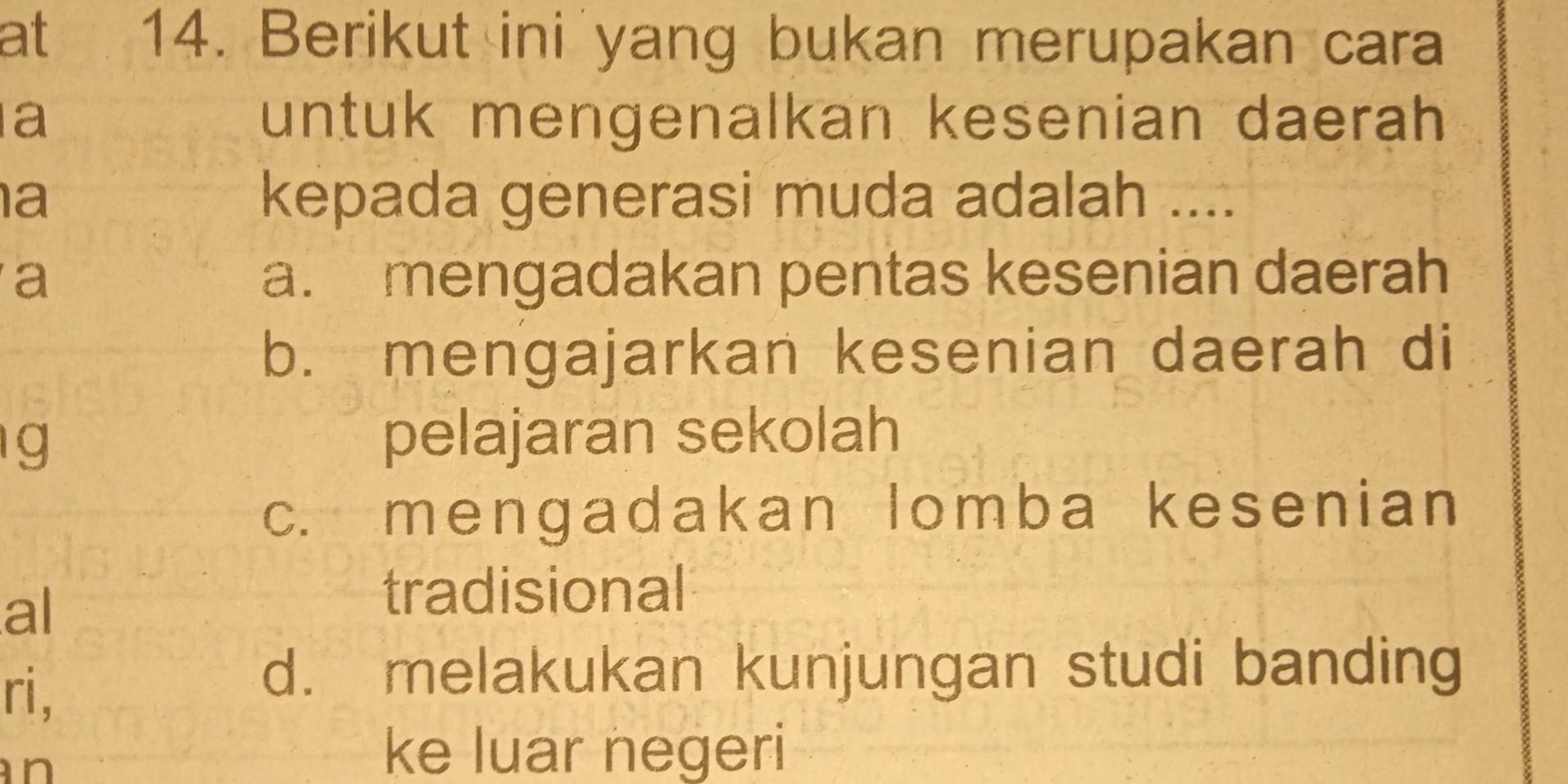 at 14. Berikut ini yang bukan merupakan cara
a untuk mengenalkan kesenian daerah
a kepada generasi muda adalah ....
a a. mengadakan pentas kesenian daerah
b. mengajarkan kesenian daerah di
g
pelajaran sekolah
c. mengadakan lomba kesenian
al
tradisional
ri,
d. melakukan kunjungan studi banding
n
ke luar negeri