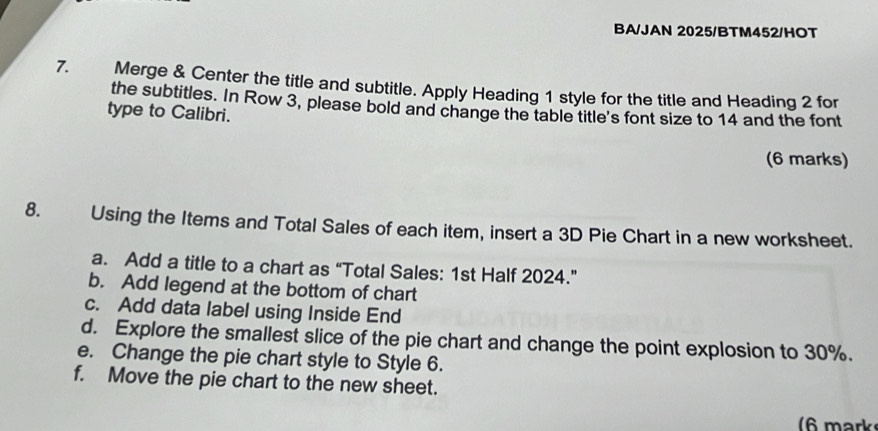 BA/JAN 2025/BTM452/HOT 
7. Merge & Center the title and subtitle. Apply Heading 1 style for the title and Heading 2 for 
the subtitles. In Row 3, please bold and change the table title's font size to 14 and the font 
type to Calibri. 
(6 marks) 
8. Using the Items and Total Sales of each item, insert a 3D Pie Chart in a new worksheet. 
a. Add a title to a chart as “Total Sales: 1st Half 2024.” 
b. Add legend at the bottom of chart 
c. Add data label using Inside End 
d. Explore the smallest slice of the pie chart and change the point explosion to 30%. 
e. Change the pie chart style to Style 6. 
f. Move the pie chart to the new sheet. 
6 mark