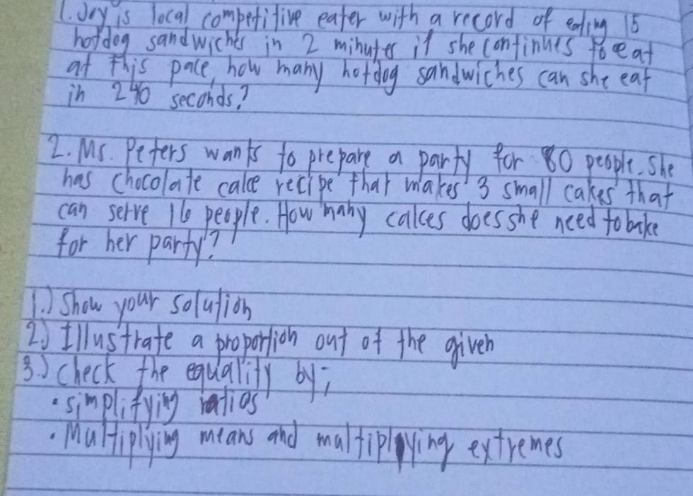 Joy is local C0^m pefifive eater with a record of ealing 16
hordog sandwiches in 2 minutes it she confinues toreat 
at this pace, how many hotdog sandwiches can she eat 
in 24 seconds? 
2. MS. Pefers wanks to prepare a party for 80 people. She 
has chocolate cale recipe that makes 3 small cakes that 
can selve l1e people. How many cakes does she need fobake 
for her party? 
)Show your solulion 
20Illustrafe a proportion out of the giveh 
3 ) check the equalily by; 
simplifying ratios 
Maliplying means and maltipying extremes
