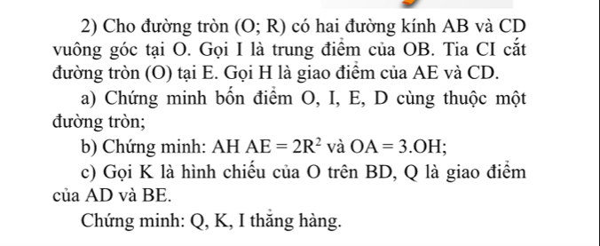 Cho đường tròn (O;R) có hai đường kính AB và CD
vuông góc tại O. Gọi I là trung điểm của OB. Tia CI cắt 
đường tròn (O) tại E. Gọi H là giao điểm của AE và CD. 
a) Chứng minh bốn điểm O, I, E, D cùng thuộc một 
đường tròn; 
b) Chứng minh: AH AE=2R^2 và OA=3.OH; 
c) Gọi K là hình chiếu của O trên BD, Q là giao điểm 
của AD và BE. 
Chứng minh: Q, K, I thắng hàng.