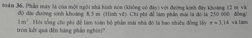 toán 36. Phần mày lá của một ngôi nhà hình nón (không có đáy) với đường kính đáy khoảng 12 m và 
độ dài đường sinh khoảng 8,5 m (Hình vẽ). Chi phí để làm phần mái lá đó là 250 000 đồng/
1m^2. Hỏi tổng chi phí đề làm toàn bộ phần mái nhà đó là bao nhiêu đồng lấy π approx 3,14 và làm 
tròn kết quả đến hàng phần nghìn)?