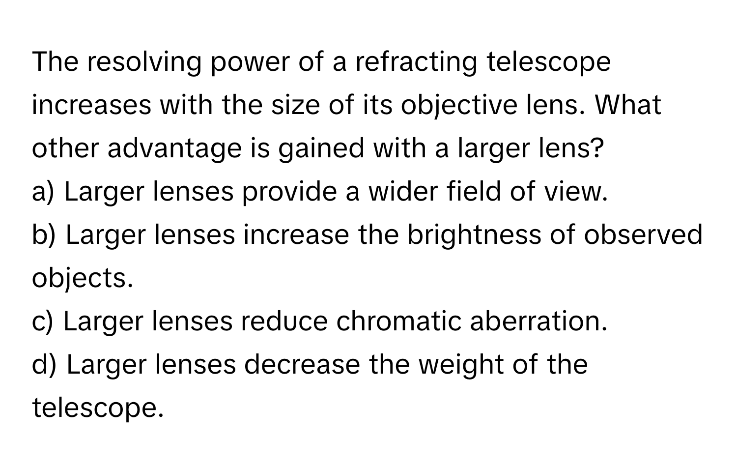 The resolving power of a refracting telescope increases with the size of its objective lens. What other advantage is gained with a larger lens?

a) Larger lenses provide a wider field of view. 
b) Larger lenses increase the brightness of observed objects. 
c) Larger lenses reduce chromatic aberration. 
d) Larger lenses decrease the weight of the telescope.