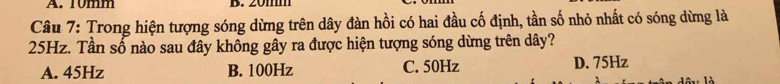 10mm B. 20mm
Câu 7: Trong hiện tượng sóng dừng trên dây đàn hồi có hai đầu cố định, tần số nhỏ nhất có sóng dừng là
25Hz. Tần số nào sau đây không gây ra được hiện tượng sóng dừng trên dây?
A. 45Hz B. 100Hz C. 50Hz D. 75Hz
1x