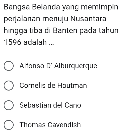 Bangsa Belanda yang memimpin
perjalanan menuju Nusantara
hingga tiba di Banten pada tahun
1596 adalah ...
Alfonso D' Alburquerque
Cornelis de Houtman
Sebastian del Cano
Thomas Cavendish