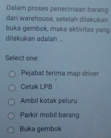 Dalam proses penerimaan barang
dari warehouse, setelah dilakukan
buka gembok, maka aktivitas yang
dilakukan adalah ...
Select one:
Pejabat terima map driver
Cetak LPB
Ambil kotak peluru
Parkir mobil barang
Buka gembok