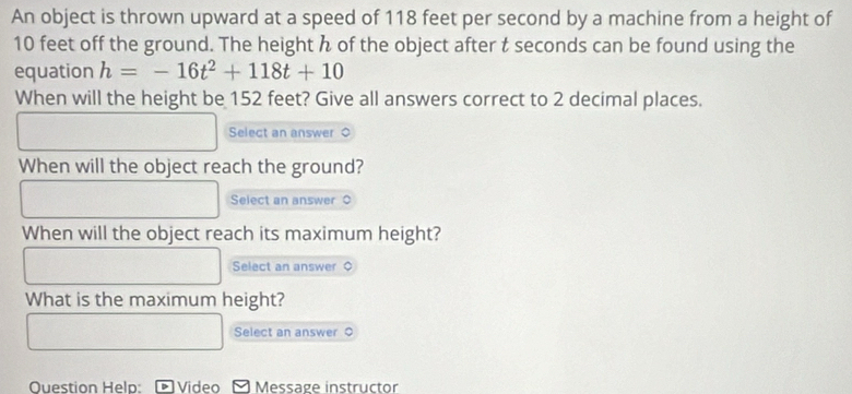 An object is thrown upward at a speed of 118 feet per second by a machine from a height of
10 feet off the ground. The height h of the object after t seconds can be found using the 
equation h=-16t^2+118t+10
When will the height be 152 feet? Give all answers correct to 2 decimal places. 
Select an answer 0 
When will the object reach the ground? 
Select an answer ○ 
When will the object reach its maximum height? 
Select an answer 
What is the maximum height? 
Select an answer ○ 
Question Help: Video Message instructor