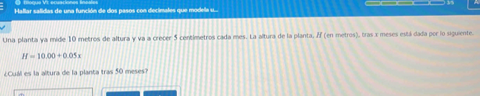 Bloque VI: ecuaciones lineales 3/5 
Hallar salidas de una función de dos pasos con decimales que modela u... 
Una planta ya mide 10 metros de altura y va a crecer 5 centímetros cada mes. La altura de la planta, H (en metros), tras x meses está dada por lo siguiente.
H=10.00+0.05x
¿Cuál es la altura de la planta tras 50 meses?