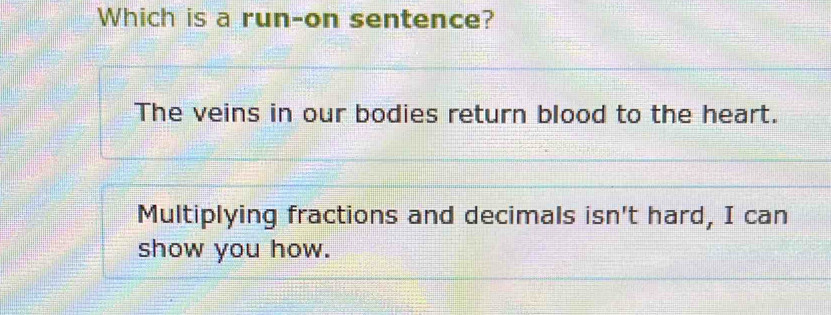 Which is a run-on sentence?
The veins in our bodies return blood to the heart.
Multiplying fractions and decimals isn't hard, I can
show you how.