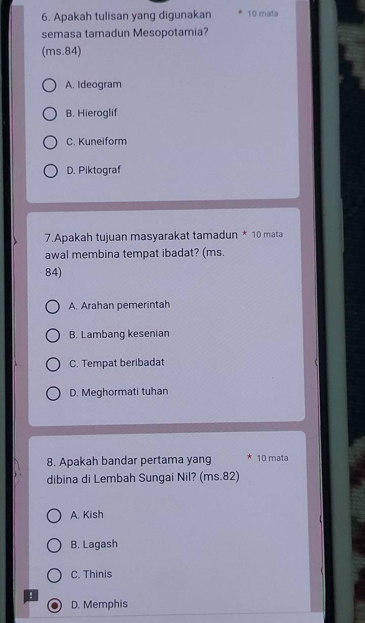 Apakah tulisan yang digunakan 10 mata
semasa tamadun Mesopotamia?
(ms.84)
A. Ideogram
B. Hieroglif
C. Kuneiform
D. Piktograf
7.Apakah tujuan masyarakat tamadun * 10 mata
awal membina tempat ibadat? (ms.
84)
A. Arahan pemerintah
B. Lambang kesenian
C. Tempat beribadat
D. Meghormati tuhan
8. Apakah bandar pertama yang * 10 mata
dibina di Lembah Sungai Nil? (ms. 82)
A. Kish
B. Lagash
C. Thinis
!
D. Memphis