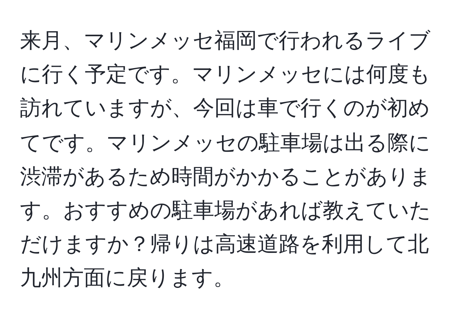 来月、マリンメッセ福岡で行われるライブに行く予定です。マリンメッセには何度も訪れていますが、今回は車で行くのが初めてです。マリンメッセの駐車場は出る際に渋滞があるため時間がかかることがあります。おすすめの駐車場があれば教えていただけますか？帰りは高速道路を利用して北九州方面に戻ります。