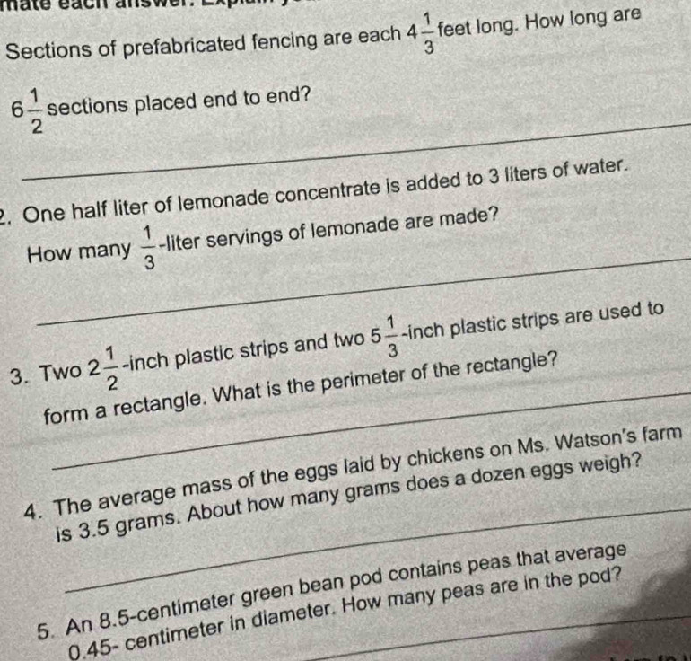 mate éach ans 
Sections of prefabricated fencing are each 4 1/3  feet long. How long are 
_
6 1/2  sections placed end to end? 
2. One half liter of lemonade concentrate is added to 3 liters of water. 
_ 
How many  1/3  -liter servings of lemonade are made? 
3. Two 2 1/2  -inch plastic strips and two 5 1/3 -inch plastic strips are used to 
form a rectangle. What is the perimeter of the rectangle? 
_ 
4. The average mass of the eggs laid by chickens on Ms. Watson's farm 
is 3.5 grams. About how many grams does a dozen eggs weigh? 
5. An 8.5-centimeter green bean pod contains peas that average
0.45- centimeter in diameter. How many peas are in the pod?