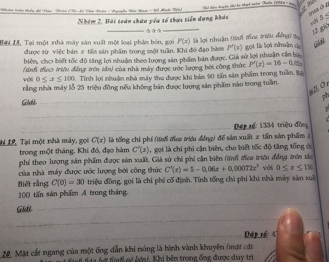 Biel
Nhóm toán thầy Lê Vàn Đoàn (Ths Lê Văn Đoàn - Hguyễn Đức Ham - Đỗ Minh Tiểu)  Tài liệu luyện thị tn thạt mòn Toán (2024 -2025)
trưa ở 1
với 5≤
Nhóm 2. Bài toán chứa yếu tố thực tiễn dạng khác
_*☆*
_
12 già
Bài 18. Tại một nhà máy sản xuất một loại phân bón, gọi P(x) là lợi nhuận (tính theo triệu đồng) thu
_
được từ việc bán x tấn sản phẩm trong một tuần. Khi đó đạo hàm P'(x) gọi là lợi nhuận cận Giải.
biên, chơ biết tốc độ tăng lợi nhuận theo lượng sản phẩm bán được. Giả sử lợi nhuận cận biên
_
(tính theo triệu đầng trên tấn) của nhà máy được ước lượng bởi công thức P'(x)=16-0,02x
với 0≤ x≤ 100. Tính lợi nhuận nhà máy thu được khi bán 90 tấn sản phẩm trong tuần. Biế
rằng nhà máy lỗ 25 triệu đồng nếu không bán được lượng sản phẩm nào trong tuần.
_
* 3. Ở 1
ph
Giải.
_
C
_Đáp số: 1334 triệu đồng
ài 19. Tại một nhà máy, gọi C(x) là tổng chi phí (tính theo triệu đồng) để sản xuất x tấn sản phẩm A
trong một tháng. Khi đó, đạo hàm C'(x) , gọi là chi phí cận biên, cho biết tốc độ tăng tổng chìi
phí theo lượng sản phẩm được sản xuất. Giả sử chi phí cận biên (tính theo triệu đồng trên tân
của nhà máy được ước lượng bởi công thức C'(x)=5-0,06x+0,00072x^2 với 0≤ x≤ 150.
Biết rằng C(0)=30 triệu đồng, gọi là chi phí cố định. Tính tổng chi phí khi nhà máy sản xuất
100 tấn sản phẩm A trong tháng.
Giải.
_
_
_
_ Đáp số: 4"
20. Mặt cắt ngang của một ống dẫn khí nóng là hình vành khuyên (mặt cắt
n h áa hởi hình vẽ bên). Khí bên trong ống được duy trì