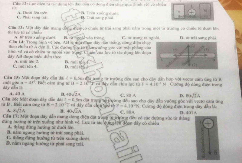 Lực điện từ tác dụng lên dây dẫn có đòng điện chạy qua (hình vẽ) có chiều 1
từ:
A. Dưới lên trên. B. Trên xuống dưới.
s N
C. Phải sang trải. D. Trải sang phải. thu! v
Cầu 13: Một dây dẫn mang dồng điện có chiều từ trái sang phải nằm trong một từ trường có chiều từ dưới lên
thì lực từ có chiều
A. từ trên xuồng dưới. B. từ ngoài vào trong. C. từ trong ra ngoài. D. từ trải sang phải.
Cầu 14: Trong hình vẽ bên, AB là một đoạn dây dẫn thăng, dòng điện chạ
theo chiều từ A đến B. Các đường sức từ nầm yuông góc với mặt phăng củ
hình vẽ và có chiều từ ngoài vào trong. Chiều của lực từ tác dụng lên đoạ
dây AB được biêu diễn theo
A. mũi tên 2. B. mũi tên I.
C. mũi tên 4. D. mũi tên 3 
Câu 15: Một đoạn dây dẫn dài ell =0.5m đặt trong từ trường đều sao cho dây dẫn hợp với vectơ cảm ứng từ B
một góc a=45° Biết cảm ứng từ B=2.10°x và đây dẫn chịu lực từ F=4.10^(-2)N. Cường độ dòng điện trong
dây dẫn là
A. 40 A B. 40sqrt(2)A C. 80 A D. 80sqrt(2)A
Câu 16: Một đoạn dây dẫn dài ell =0.5m đặt trong từ trường đều sao cho dây dẫn vuông góc với vectơ cảm ứng
từ B . Biết cảm ứng từ B=2.10^(-3)T và dây dẫn chị 4kin từ F=4.10^(-2)N. Cường độ dòng điện trong dây dẫn là:
A. 8sqrt(2)A B. 40sqrt(2)A C. 80A D. 401A
Câu 17: Một đoạn dây dẫn mang dòng điện đặt trong từ trường đều có các đường sức từ thẳng
đứng hướng từ trên xuồng như hình vẽ. Lực từ tác dựng lên đoạn dây có chiều
A. thắng đứng hướng từ dưới lên.
B. nằm ngang hướng từ trái sang phải.
C. thẳng đứng hướng từ trên xuồng dưới. o
D. nằm ngang hướng từ phải sang trái.
B